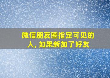 微信朋友圈指定可见的人, 如果新加了好友